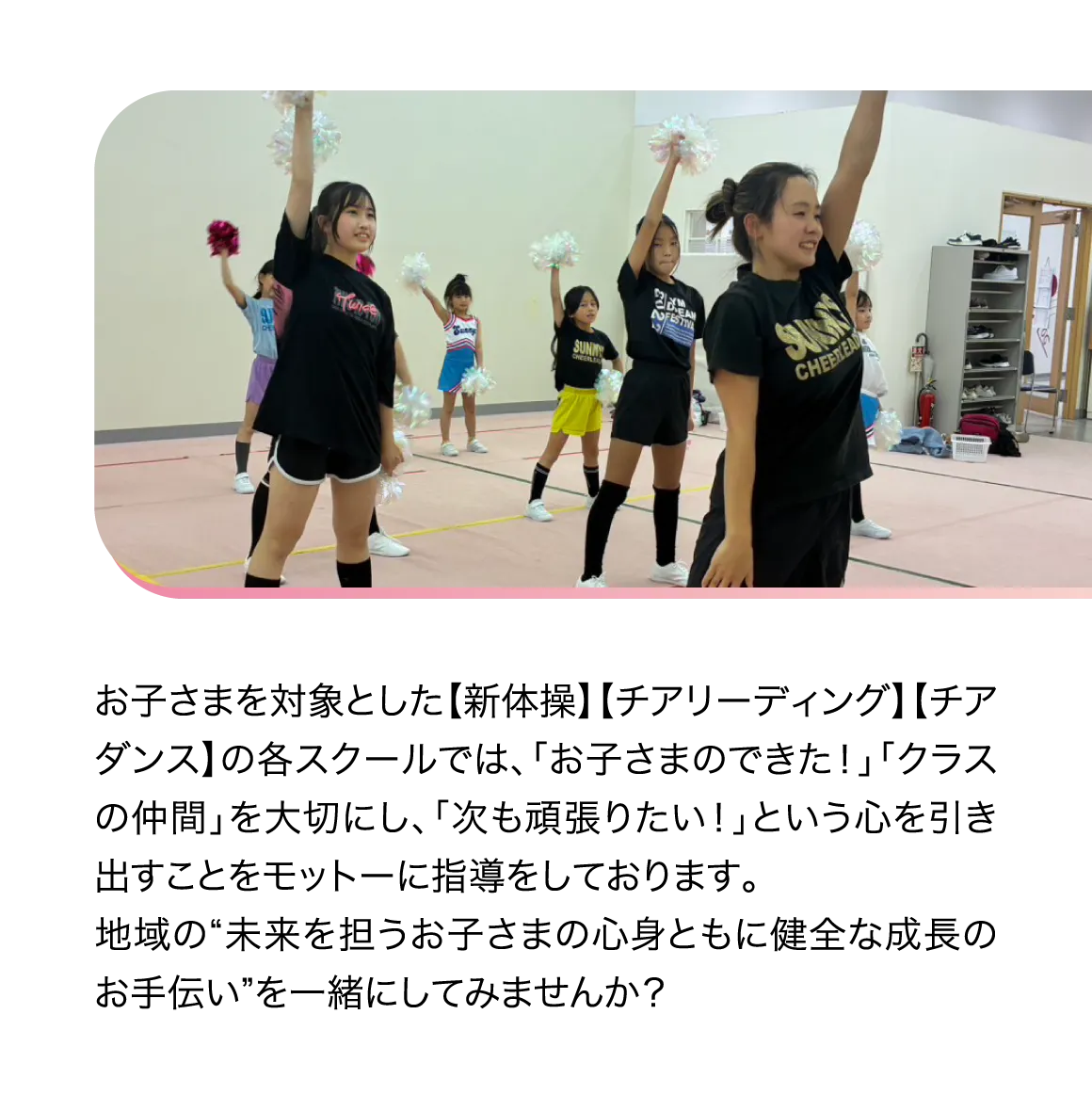 お子さまを対象とした【新体操】【チアリーディング】【チアダンス】の各スクールでは、「お子さまのできた！」「クラスの仲間」を大切にし、「次も頑張りたい！」という心を引き出すことをモットーに指導をしております。地域の“未来を担うお子さまの心身ともに健全な成長のお手伝い”を一緒にしてみませんか？